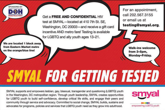 SMYAL for getting tested. Free and confidential HIV test at SMYAL, 410 7th St, SE; WDC 20003. Avail for LGBTQ & ally youth, 13-21. Walk-ins welcome, Mon-Fri, 3-5. or call (202) 567-3155.